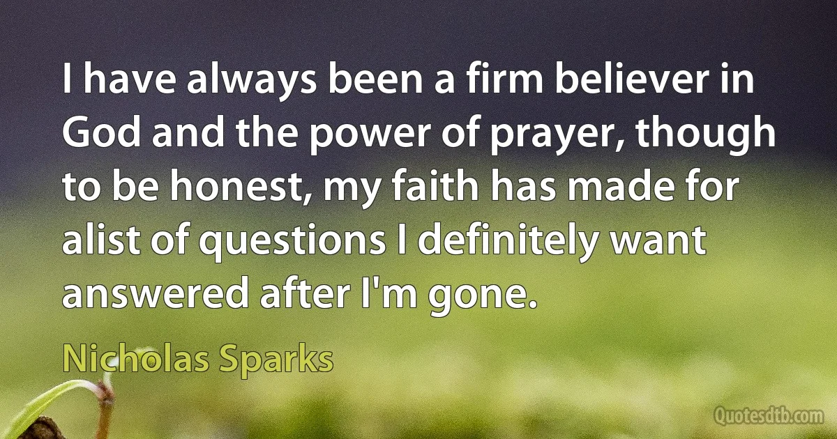 I have always been a firm believer in God and the power of prayer, though to be honest, my faith has made for alist of questions I definitely want answered after I'm gone. (Nicholas Sparks)