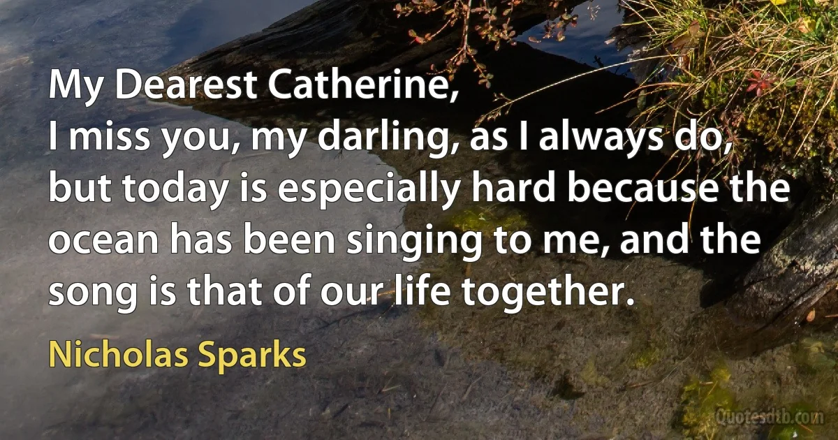 My Dearest Catherine,
I miss you, my darling, as I always do, but today is especially hard because the ocean has been singing to me, and the song is that of our life together. (Nicholas Sparks)