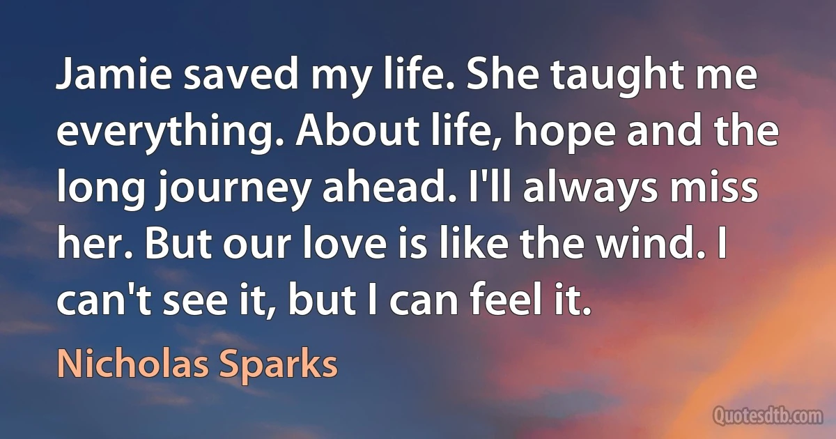 Jamie saved my life. She taught me everything. About life, hope and the long journey ahead. I'll always miss her. But our love is like the wind. I can't see it, but I can feel it. (Nicholas Sparks)