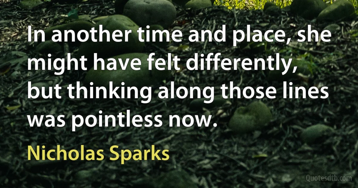 In another time and place, she might have felt differently, but thinking along those lines was pointless now. (Nicholas Sparks)