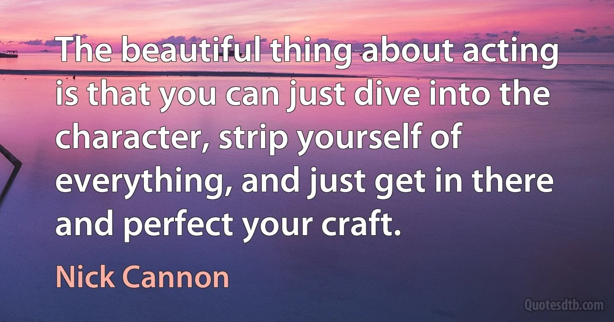 The beautiful thing about acting is that you can just dive into the character, strip yourself of everything, and just get in there and perfect your craft. (Nick Cannon)