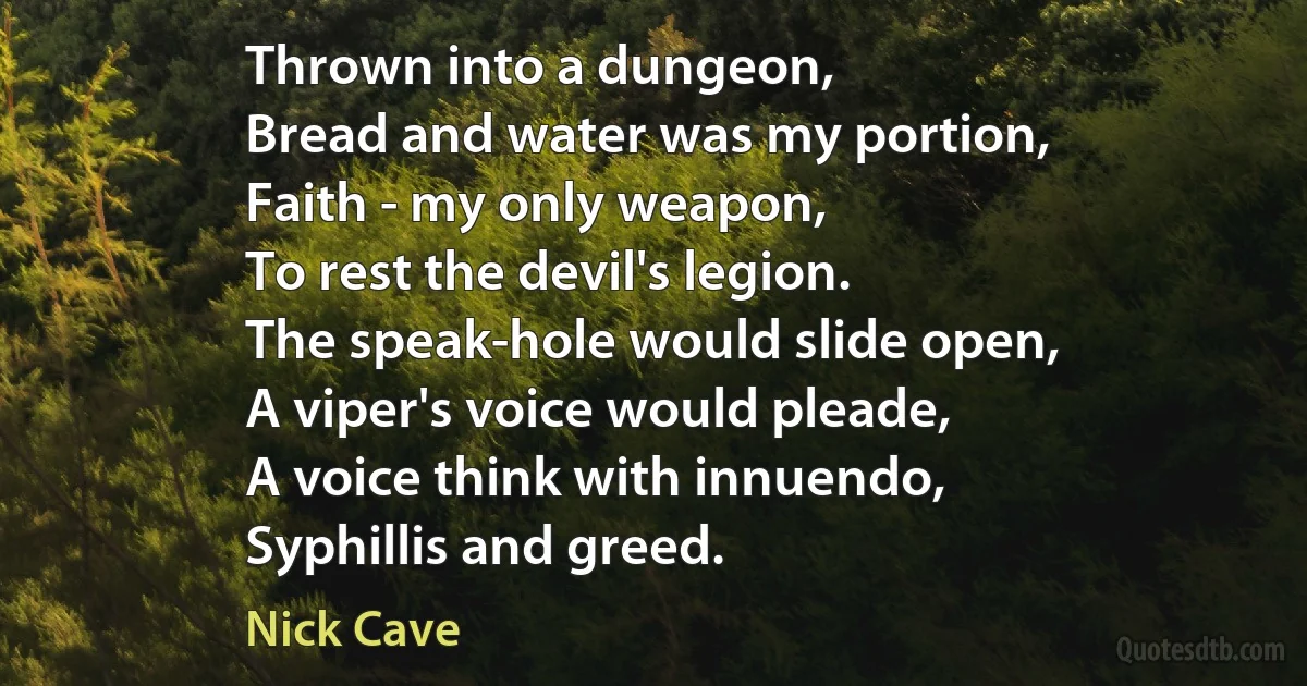 Thrown into a dungeon,
Bread and water was my portion,
Faith - my only weapon,
To rest the devil's legion.
The speak-hole would slide open,
A viper's voice would pleade,
A voice think with innuendo,
Syphillis and greed. (Nick Cave)