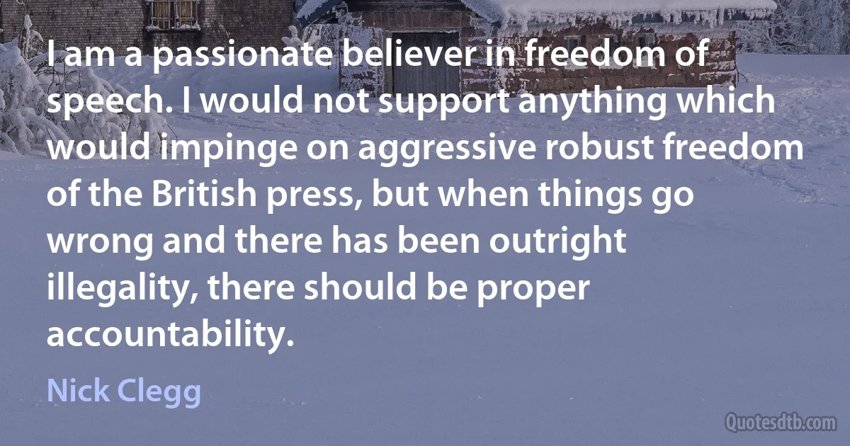 I am a passionate believer in freedom of speech. I would not support anything which would impinge on aggressive robust freedom of the British press, but when things go wrong and there has been outright illegality, there should be proper accountability. (Nick Clegg)