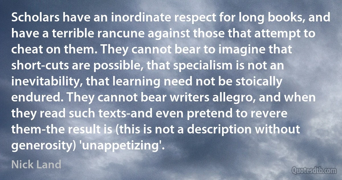 Scholars have an inordinate respect for long books, and have a terrible rancune against those that attempt to cheat on them. They cannot bear to imagine that short-cuts are possible, that specialism is not an inevitability, that learning need not be stoically endured. They cannot bear writers allegro, and when they read such texts-and even pretend to revere them-the result is (this is not a description without generosity) 'unappetizing'. (Nick Land)