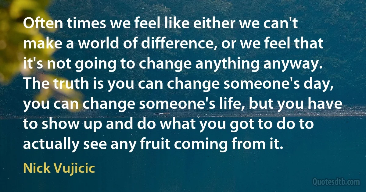 Often times we feel like either we can't make a world of difference, or we feel that it's not going to change anything anyway. The truth is you can change someone's day, you can change someone's life, but you have to show up and do what you got to do to actually see any fruit coming from it. (Nick Vujicic)