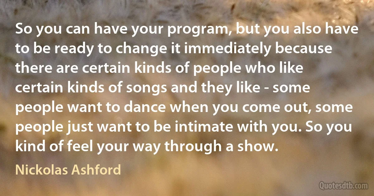 So you can have your program, but you also have to be ready to change it immediately because there are certain kinds of people who like certain kinds of songs and they like - some people want to dance when you come out, some people just want to be intimate with you. So you kind of feel your way through a show. (Nickolas Ashford)