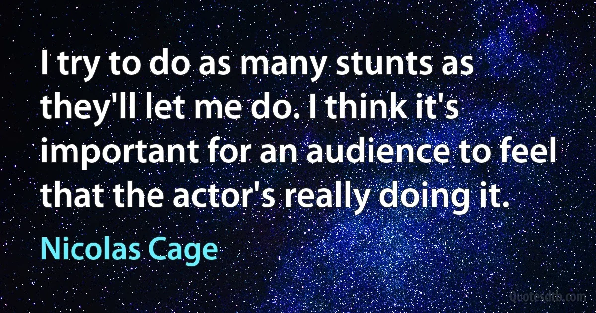 I try to do as many stunts as they'll let me do. I think it's important for an audience to feel that the actor's really doing it. (Nicolas Cage)