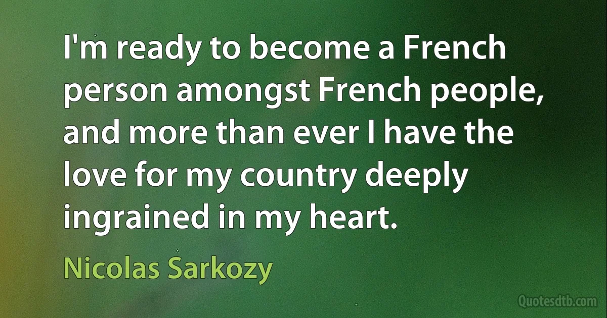 I'm ready to become a French person amongst French people, and more than ever I have the love for my country deeply ingrained in my heart. (Nicolas Sarkozy)