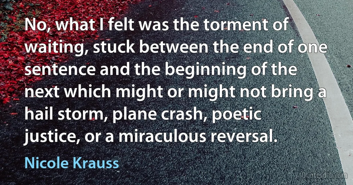 No, what I felt was the torment of waiting, stuck between the end of one sentence and the beginning of the next which might or might not bring a hail storm, plane crash, poetic justice, or a miraculous reversal. (Nicole Krauss)