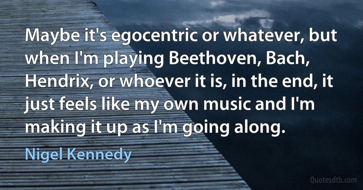 Maybe it's egocentric or whatever, but when I'm playing Beethoven, Bach, Hendrix, or whoever it is, in the end, it just feels like my own music and I'm making it up as I'm going along. (Nigel Kennedy)