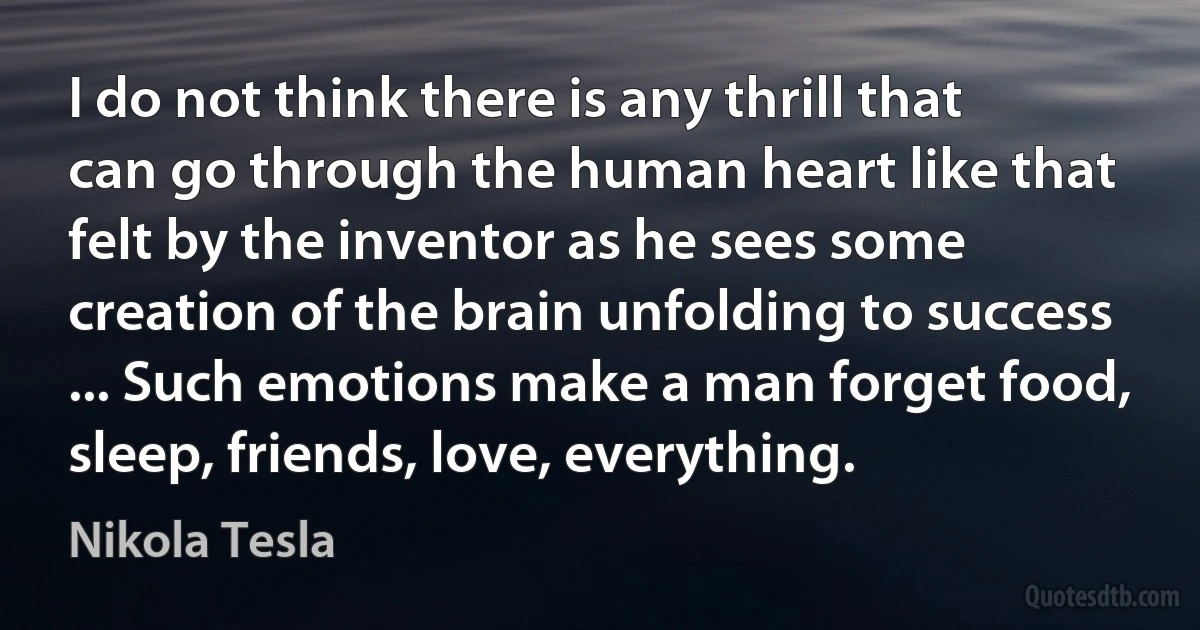 I do not think there is any thrill that can go through the human heart like that felt by the inventor as he sees some creation of the brain unfolding to success ... Such emotions make a man forget food, sleep, friends, love, everything. (Nikola Tesla)