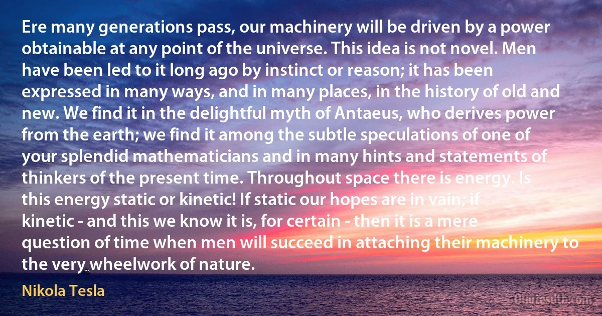 Ere many generations pass, our machinery will be driven by a power obtainable at any point of the universe. This idea is not novel. Men have been led to it long ago by instinct or reason; it has been expressed in many ways, and in many places, in the history of old and new. We find it in the delightful myth of Antaeus, who derives power from the earth; we find it among the subtle speculations of one of your splendid mathematicians and in many hints and statements of thinkers of the present time. Throughout space there is energy. Is this energy static or kinetic! If static our hopes are in vain; if kinetic - and this we know it is, for certain - then it is a mere question of time when men will succeed in attaching their machinery to the very wheelwork of nature. (Nikola Tesla)