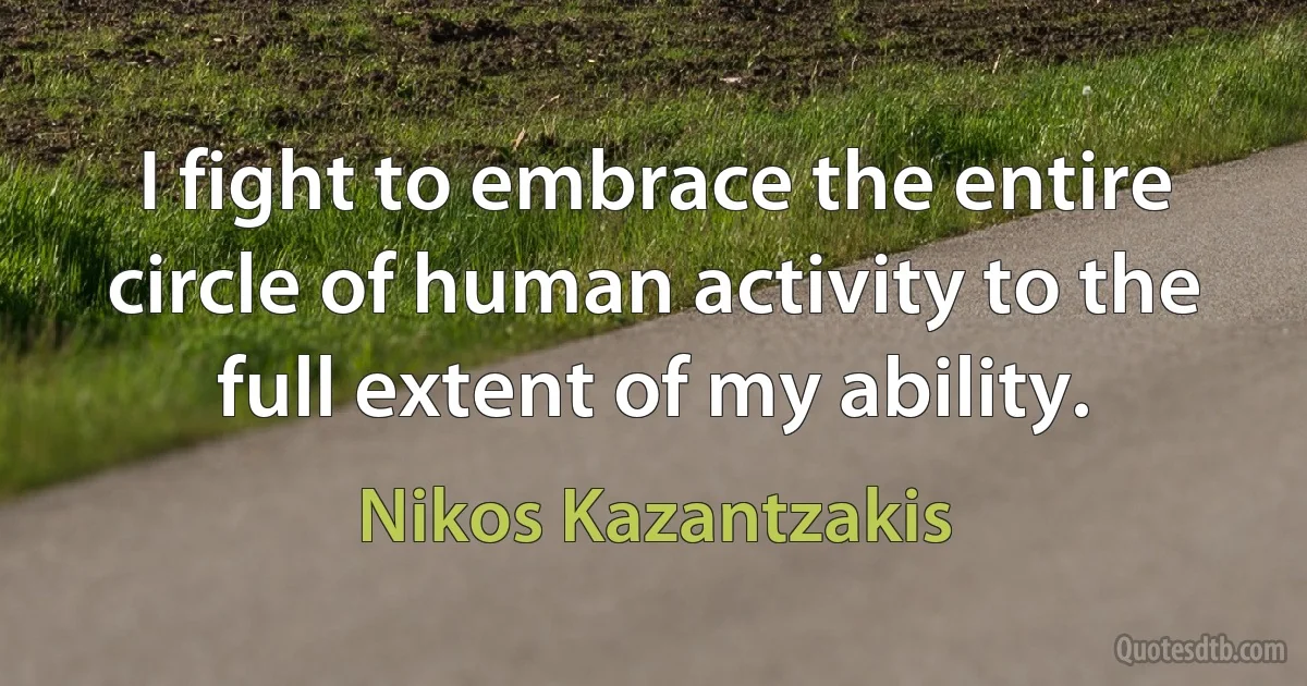 I fight to embrace the entire circle of human activity to the full extent of my ability. (Nikos Kazantzakis)