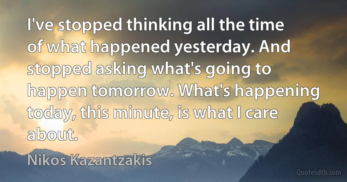 I've stopped thinking all the time of what happened yesterday. And stopped asking what's going to happen tomorrow. What's happening today, this minute, is what I care about. (Nikos Kazantzakis)