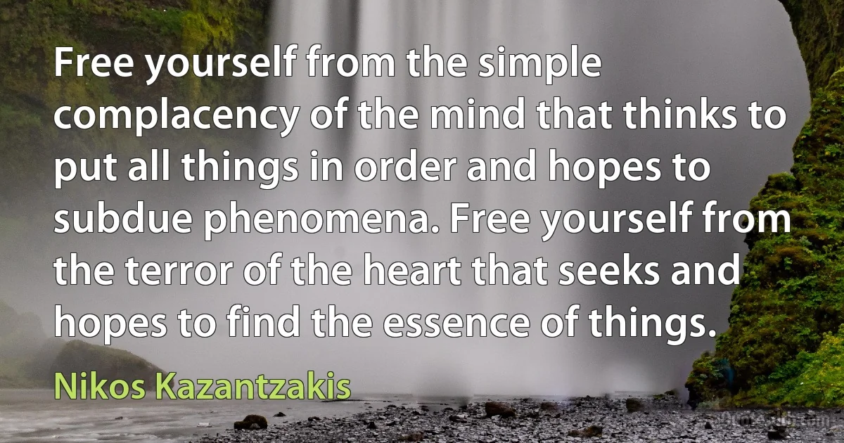 Free yourself from the simple complacency of the mind that thinks to put all things in order and hopes to subdue phenomena. Free yourself from the terror of the heart that seeks and hopes to find the essence of things. (Nikos Kazantzakis)