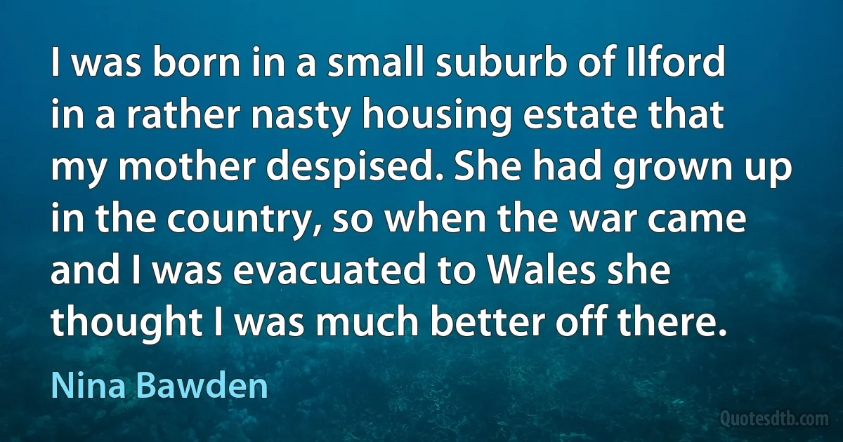 I was born in a small suburb of Ilford in a rather nasty housing estate that my mother despised. She had grown up in the country, so when the war came and I was evacuated to Wales she thought I was much better off there. (Nina Bawden)