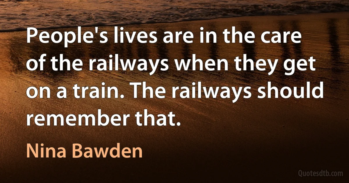 People's lives are in the care of the railways when they get on a train. The railways should remember that. (Nina Bawden)