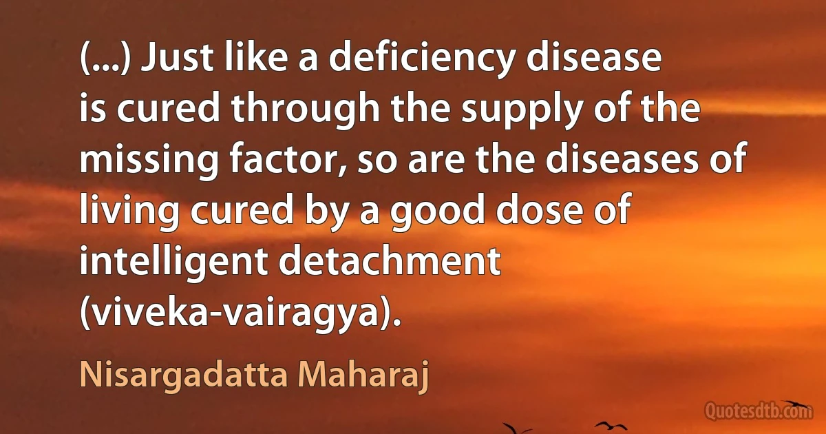 (...) Just like a deficiency disease is cured through the supply of the missing factor, so are the diseases of living cured by a good dose of intelligent detachment (viveka-vairagya). (Nisargadatta Maharaj)