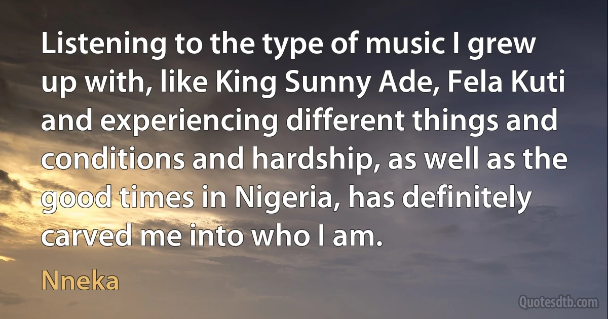 Listening to the type of music I grew up with, like King Sunny Ade, Fela Kuti and experiencing different things and conditions and hardship, as well as the good times in Nigeria, has definitely carved me into who I am. (Nneka)