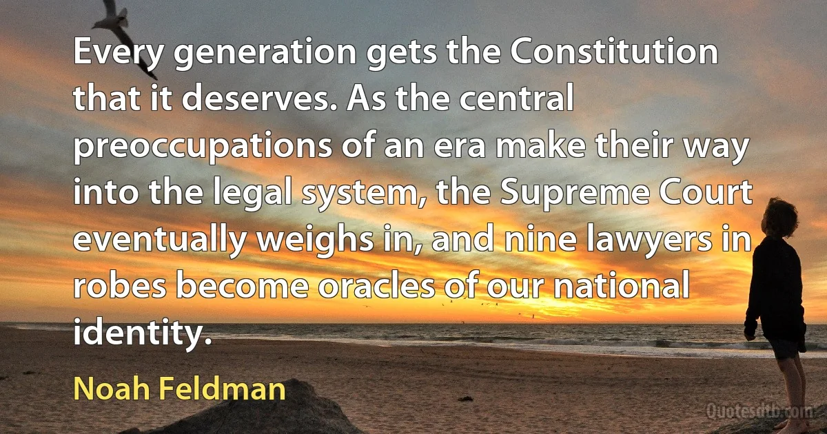 Every generation gets the Constitution that it deserves. As the central preoccupations of an era make their way into the legal system, the Supreme Court eventually weighs in, and nine lawyers in robes become oracles of our national identity. (Noah Feldman)