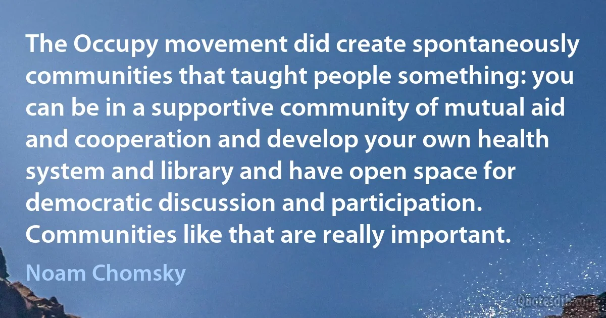 The Occupy movement did create spontaneously communities that taught people something: you can be in a supportive community of mutual aid and cooperation and develop your own health system and library and have open space for democratic discussion and participation. Communities like that are really important. (Noam Chomsky)