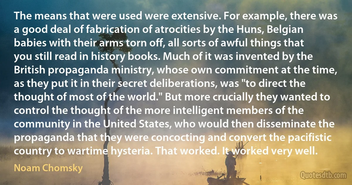 The means that were used were extensive. For example, there was a good deal of fabrication of atrocities by the Huns, Belgian babies with their arms torn off, all sorts of awful things that you still read in history books. Much of it was invented by the British propaganda ministry, whose own commitment at the time, as they put it in their secret deliberations, was "to direct the thought of most of the world." But more crucially they wanted to control the thought of the more intelligent members of the community in the United States, who would then disseminate the propaganda that they were concocting and convert the pacifistic country to wartime hysteria. That worked. It worked very well. (Noam Chomsky)