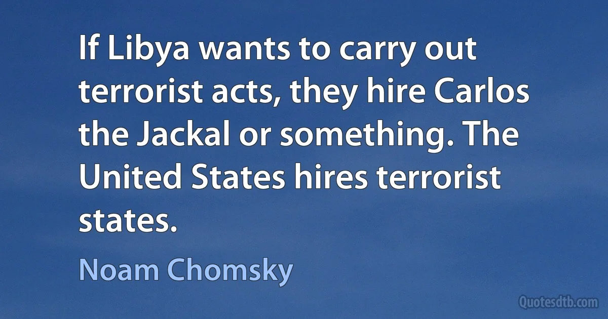 If Libya wants to carry out terrorist acts, they hire Carlos the Jackal or something. The United States hires terrorist states. (Noam Chomsky)