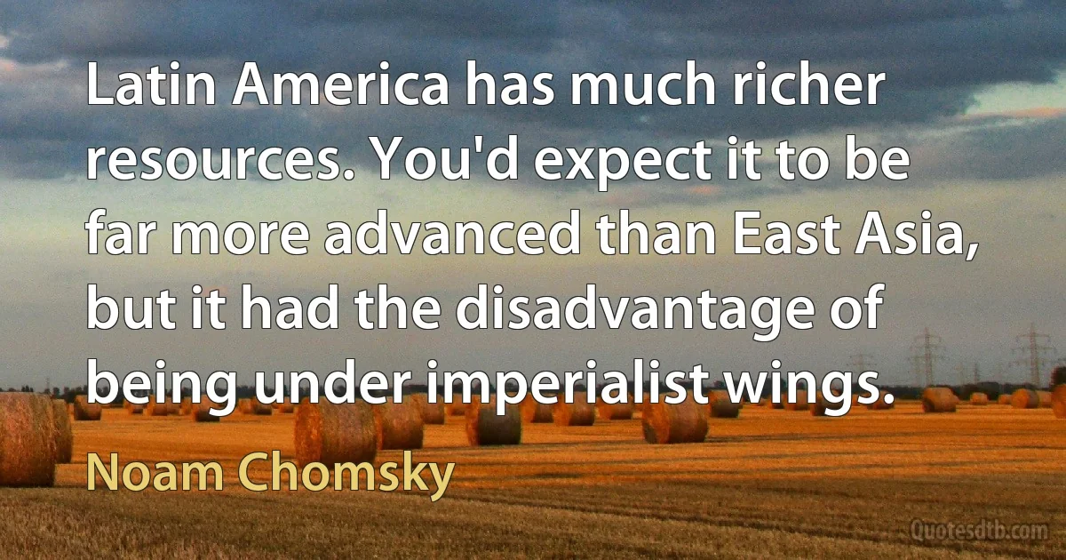 Latin America has much richer resources. You'd expect it to be far more advanced than East Asia, but it had the disadvantage of being under imperialist wings. (Noam Chomsky)