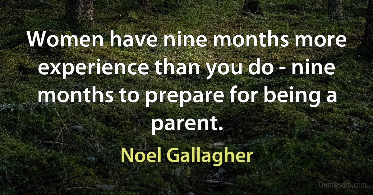 Women have nine months more experience than you do - nine months to prepare for being a parent. (Noel Gallagher)