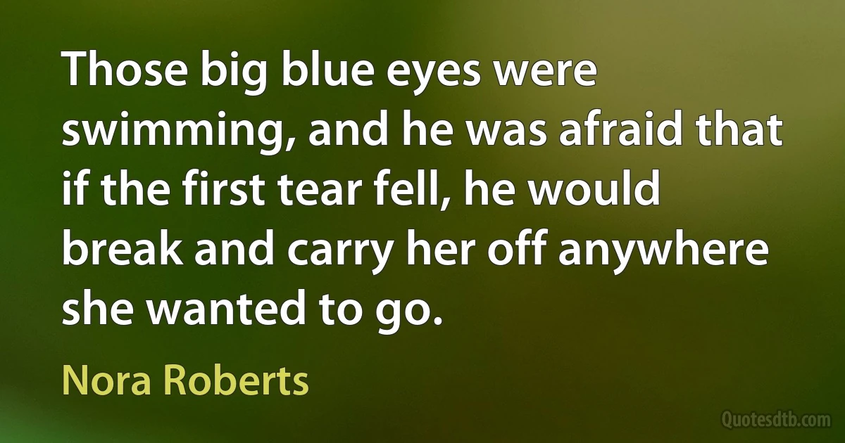 Those big blue eyes were swimming, and he was afraid that if the first tear fell, he would break and carry her off anywhere she wanted to go. (Nora Roberts)