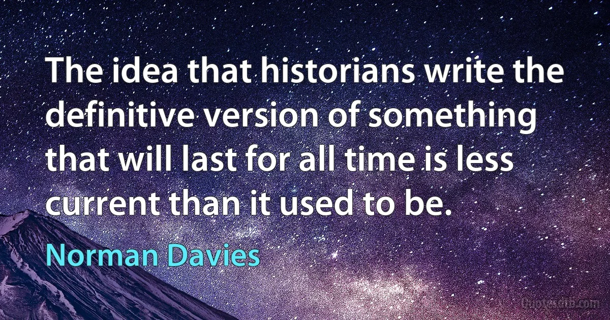 The idea that historians write the definitive version of something that will last for all time is less current than it used to be. (Norman Davies)