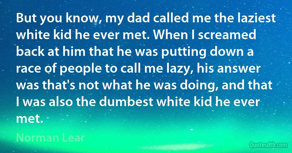 But you know, my dad called me the laziest white kid he ever met. When I screamed back at him that he was putting down a race of people to call me lazy, his answer was that's not what he was doing, and that I was also the dumbest white kid he ever met. (Norman Lear)