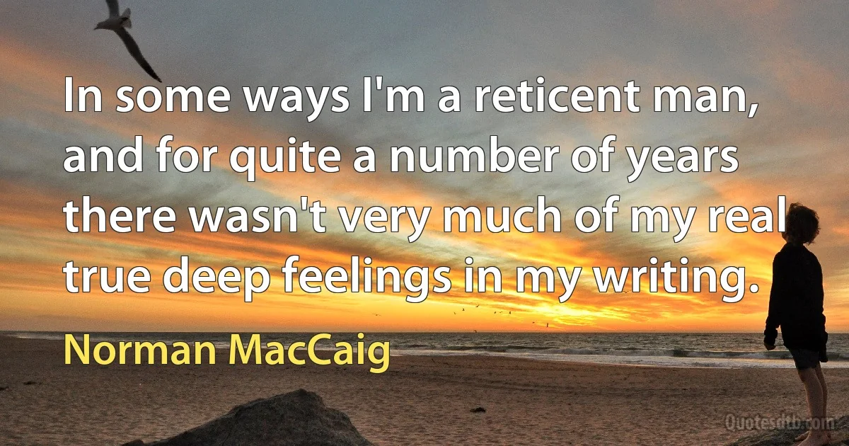 In some ways I'm a reticent man, and for quite a number of years there wasn't very much of my real true deep feelings in my writing. (Norman MacCaig)