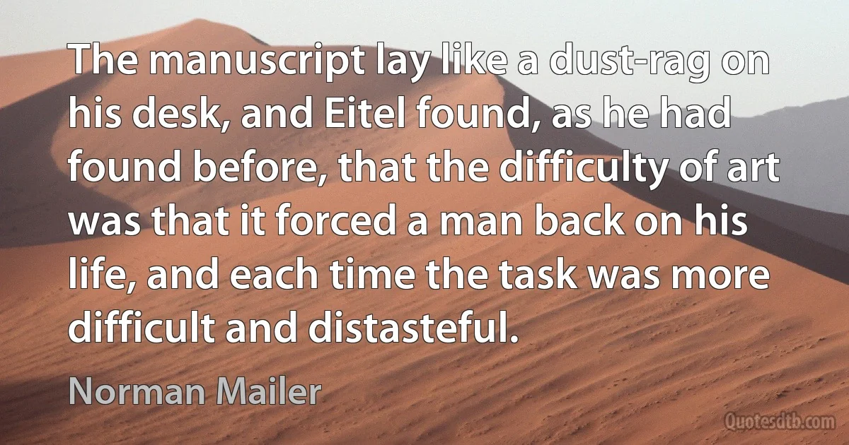 The manuscript lay like a dust-rag on his desk, and Eitel found, as he had found before, that the difficulty of art was that it forced a man back on his life, and each time the task was more difficult and distasteful. (Norman Mailer)