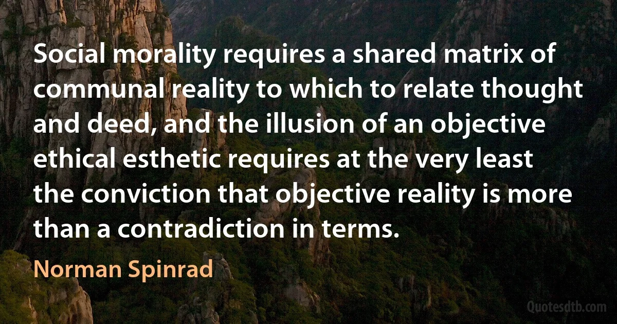 Social morality requires a shared matrix of communal reality to which to relate thought and deed, and the illusion of an objective ethical esthetic requires at the very least the conviction that objective reality is more than a contradiction in terms. (Norman Spinrad)