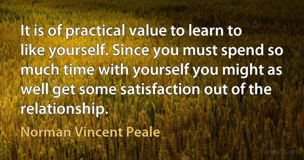 It is of practical value to learn to like yourself. Since you must spend so much time with yourself you might as well get some satisfaction out of the relationship. (Norman Vincent Peale)