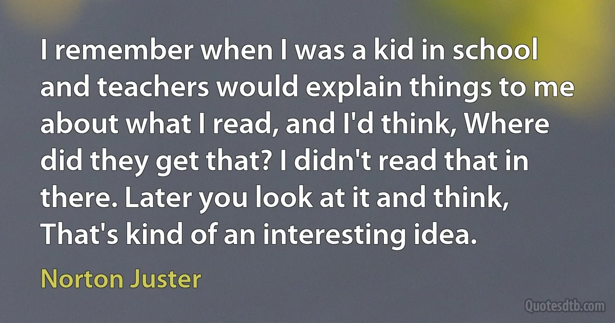 I remember when I was a kid in school and teachers would explain things to me about what I read, and I'd think, Where did they get that? I didn't read that in there. Later you look at it and think, That's kind of an interesting idea. (Norton Juster)