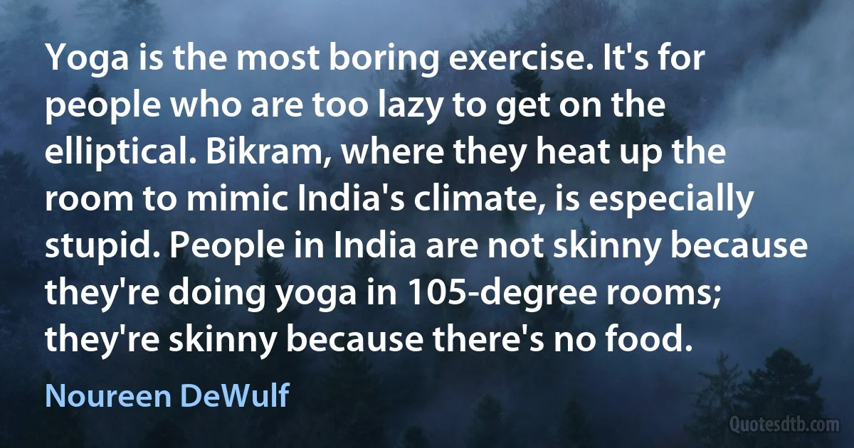 Yoga is the most boring exercise. It's for people who are too lazy to get on the elliptical. Bikram, where they heat up the room to mimic India's climate, is especially stupid. People in India are not skinny because they're doing yoga in 105-degree rooms; they're skinny because there's no food. (Noureen DeWulf)