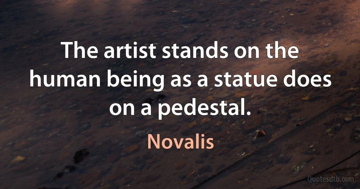 The artist stands on the human being as a statue does on a pedestal. (Novalis)