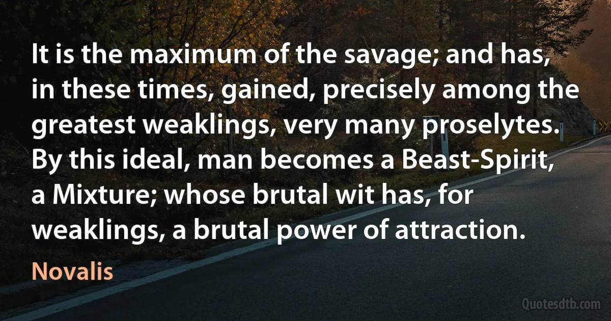 It is the maximum of the savage; and has, in these times, gained, precisely among the greatest weaklings, very many proselytes. By this ideal, man becomes a Beast-Spirit, a Mixture; whose brutal wit has, for weaklings, a brutal power of attraction. (Novalis)