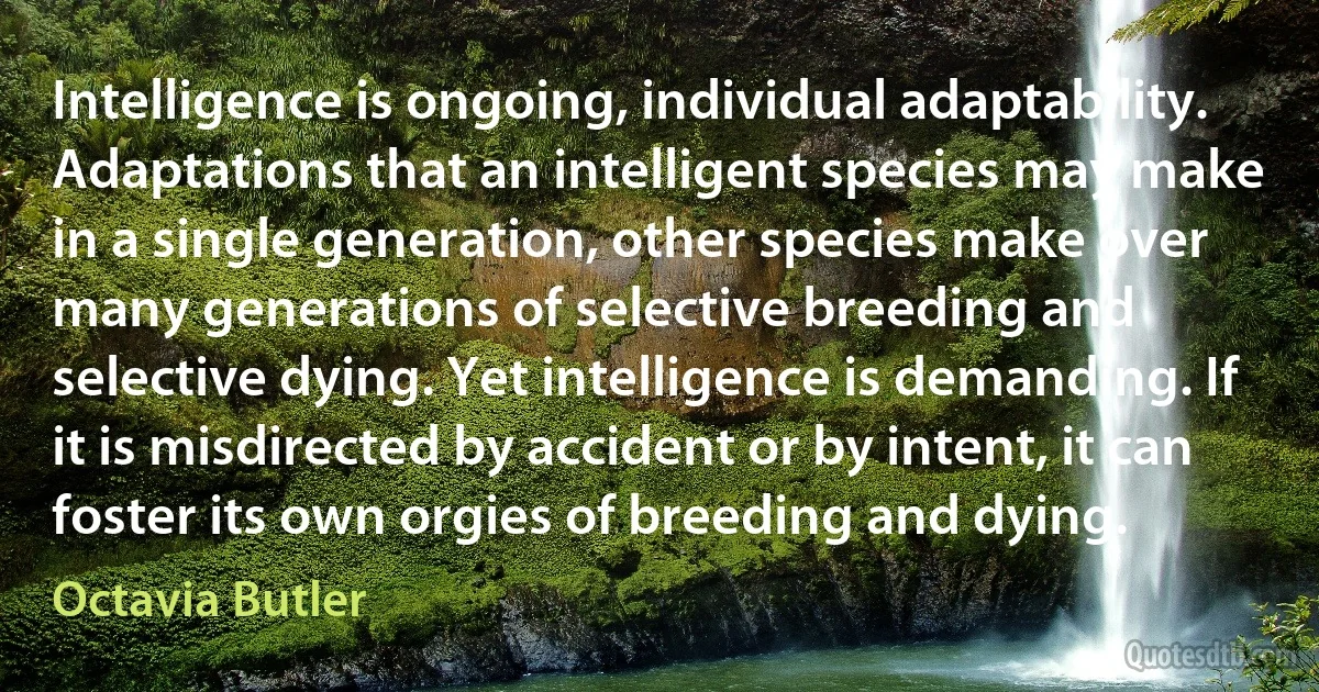 Intelligence is ongoing, individual adaptability. Adaptations that an intelligent species may make in a single generation, other species make over many generations of selective breeding and selective dying. Yet intelligence is demanding. If it is misdirected by accident or by intent, it can foster its own orgies of breeding and dying. (Octavia Butler)