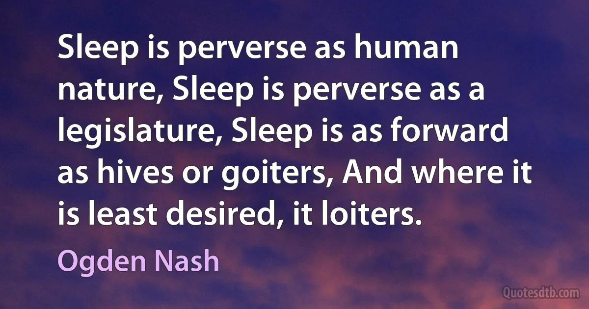 Sleep is perverse as human nature, Sleep is perverse as a legislature, Sleep is as forward as hives or goiters, And where it is least desired, it loiters. (Ogden Nash)