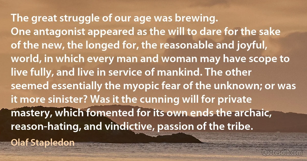 The great struggle of our age was brewing.
One antagonist appeared as the will to dare for the sake of the new, the longed for, the reasonable and joyful, world, in which every man and woman may have scope to live fully, and live in service of mankind. The other seemed essentially the myopic fear of the unknown; or was it more sinister? Was it the cunning will for private mastery, which fomented for its own ends the archaic, reason-hating, and vindictive, passion of the tribe. (Olaf Stapledon)