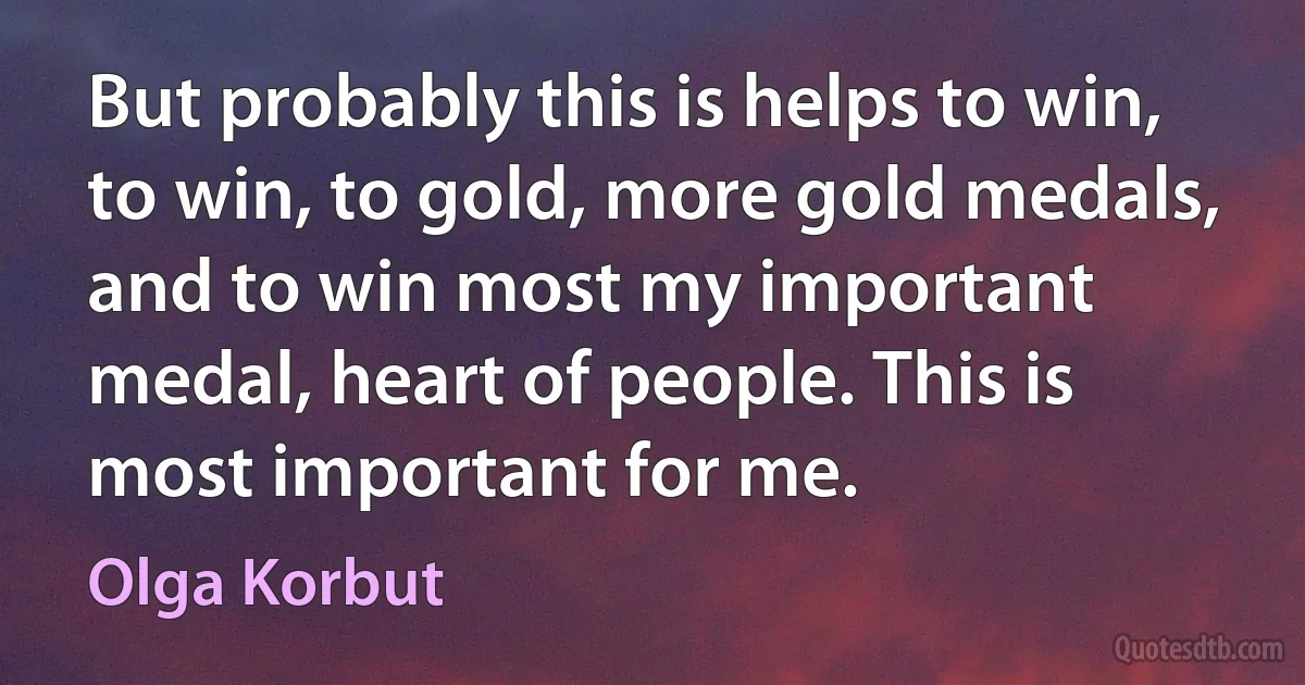 But probably this is helps to win, to win, to gold, more gold medals, and to win most my important medal, heart of people. This is most important for me. (Olga Korbut)