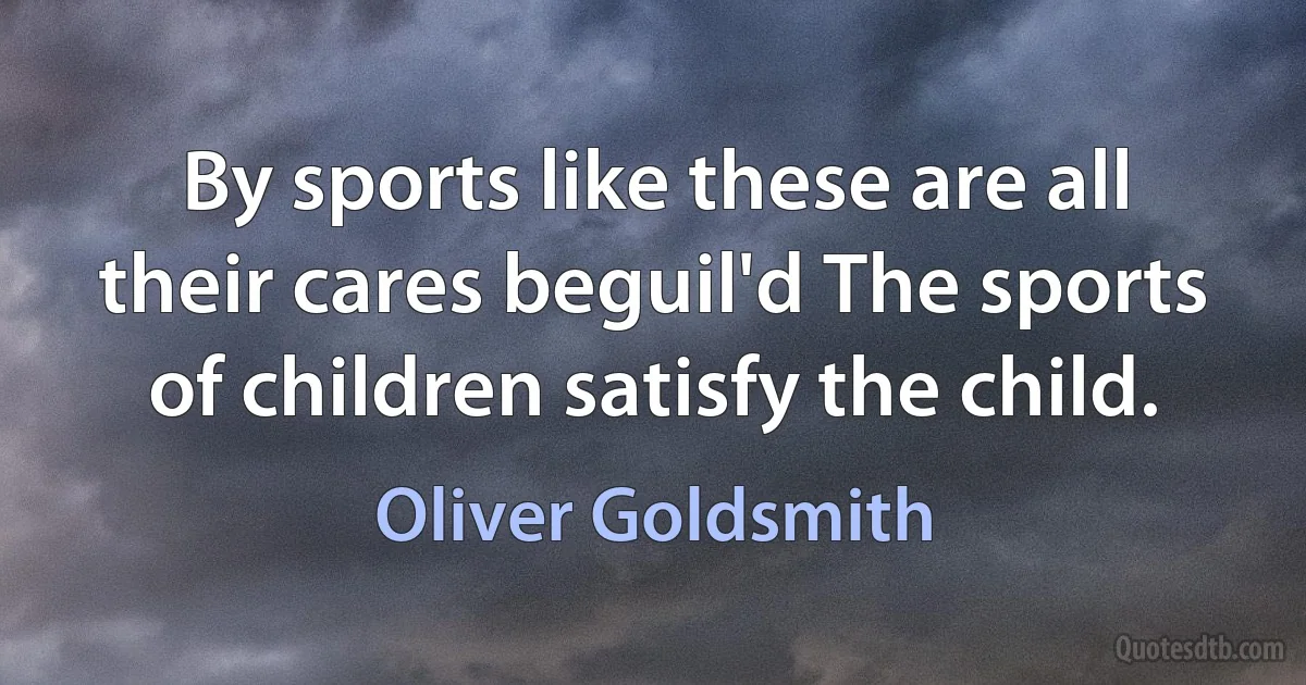 By sports like these are all their cares beguil'd The sports of children satisfy the child. (Oliver Goldsmith)