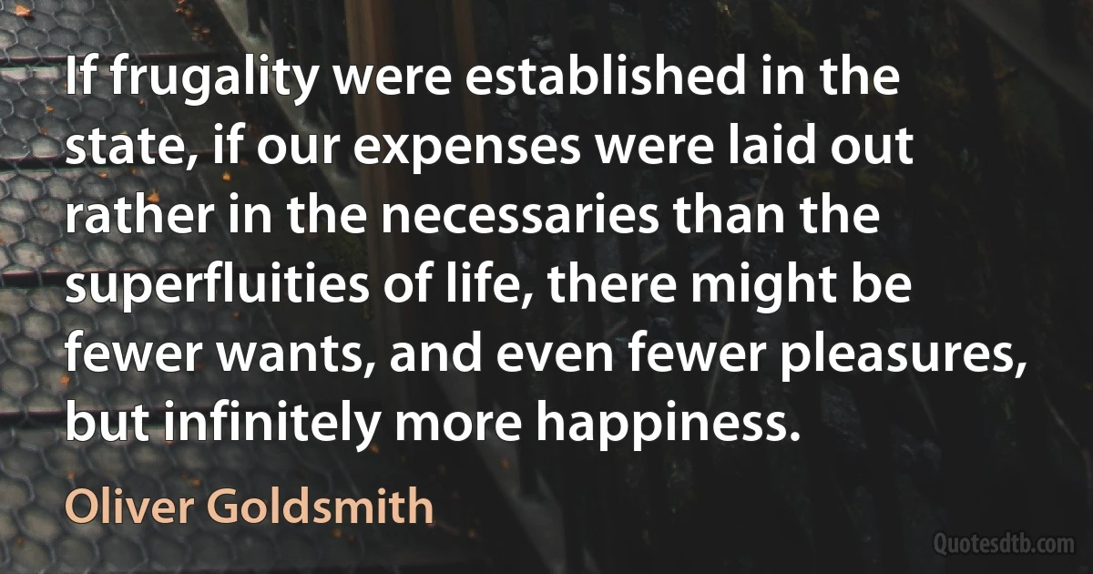 If frugality were established in the state, if our expenses were laid out rather in the necessaries than the superfluities of life, there might be fewer wants, and even fewer pleasures, but infinitely more happiness. (Oliver Goldsmith)