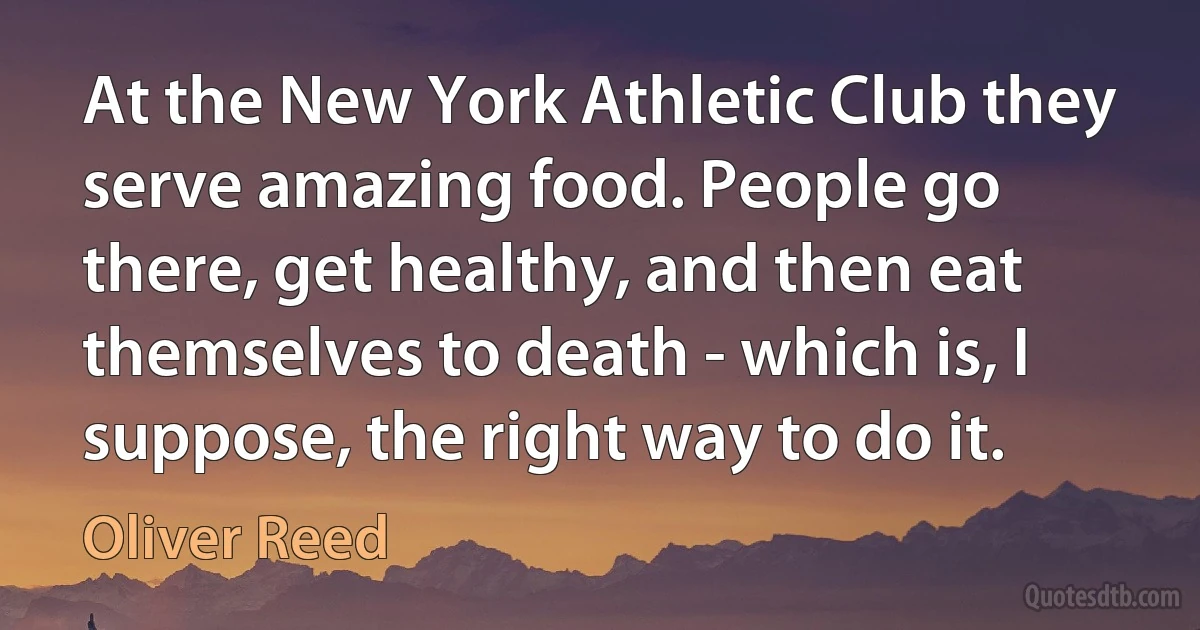 At the New York Athletic Club they serve amazing food. People go there, get healthy, and then eat themselves to death - which is, I suppose, the right way to do it. (Oliver Reed)