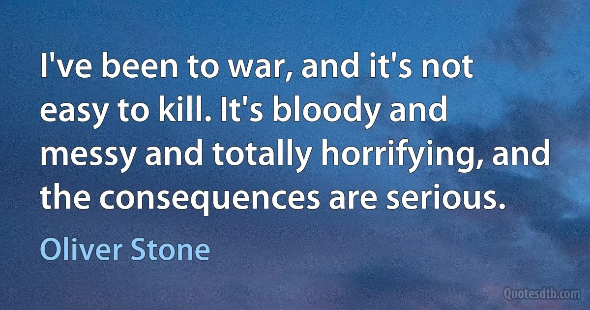 I've been to war, and it's not easy to kill. It's bloody and messy and totally horrifying, and the consequences are serious. (Oliver Stone)