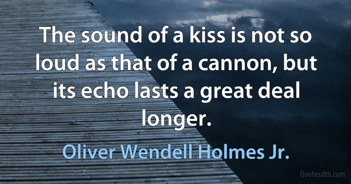 The sound of a kiss is not so loud as that of a cannon, but its echo lasts a great deal longer. (Oliver Wendell Holmes Jr.)