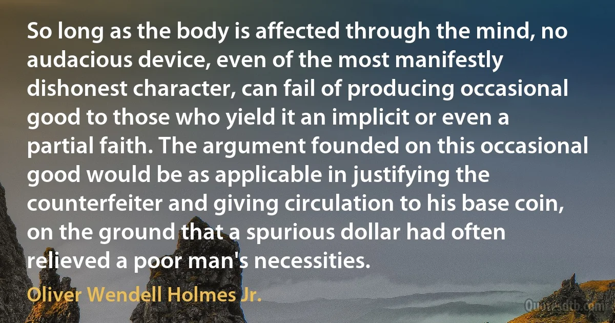 So long as the body is affected through the mind, no audacious device, even of the most manifestly dishonest character, can fail of producing occasional good to those who yield it an implicit or even a partial faith. The argument founded on this occasional good would be as applicable in justifying the counterfeiter and giving circulation to his base coin, on the ground that a spurious dollar had often relieved a poor man's necessities. (Oliver Wendell Holmes Jr.)